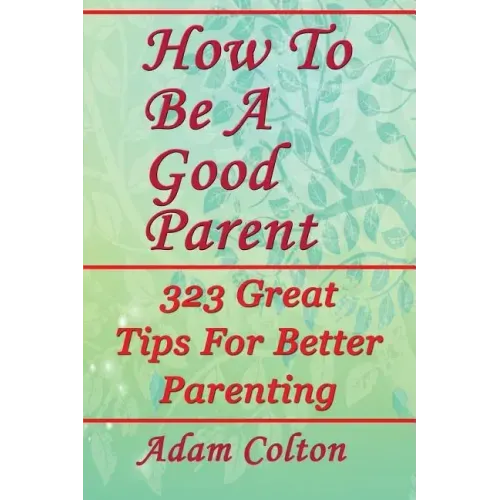 How To Be A Good Parent: 323 Great Tips For Better Parenting