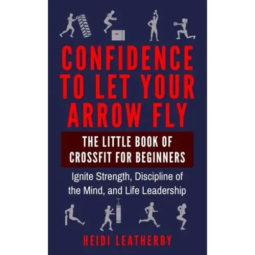 Confidence to Let Your Arrow Fly The Little Book of CrossFit for Beginners Ignite Strength, Discipline of the Mind, and Life Leadership
