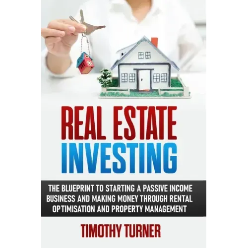 Real Estate Investing: The Blueprint To Starting A Passive Income Business And Making Money Through Rental Optimization And Property Manageme