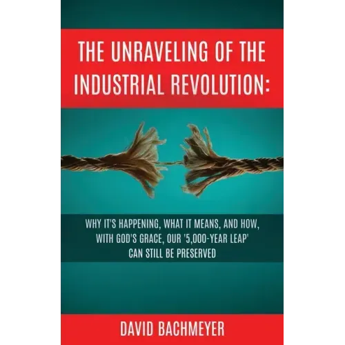 The Unraveling of the Industrial Revolution: Why It's Happening, What It Means, and How, with God's Grace, Our '5,000-Year Leap' Can Still Be Preserve