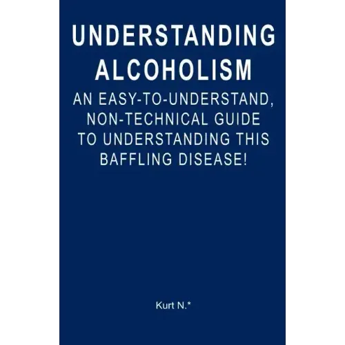 Understanding Alcoholism: An Easy-to-Understand, Non-Technical Guide to Understanding This Baffling Disease!