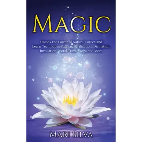 Magic: Unlock the Power of Natural Forces and Learn Techniques Such as Purification, Divination, Invocation, Astral Travel, Yoga and More