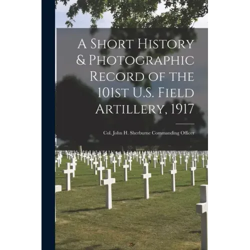 A Short History & Photographic Record of the 101st U.S. Field Artillery, 1917: Col. John H. Sherburne Commanding Officer