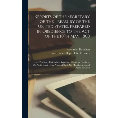 Reports of the Secretary of the Treasury of the United States, Prepared in Obedience to the Act of the 10Th May, 1800: ... to Which Are Prefixed the R