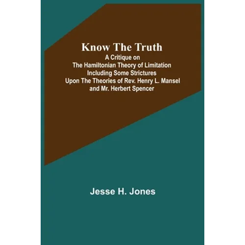 Know the Truth: A Critique on the Hamiltonian Theory of Limitation Including Some Strictures Upon the Theories of Rev. Henry L. Mansel