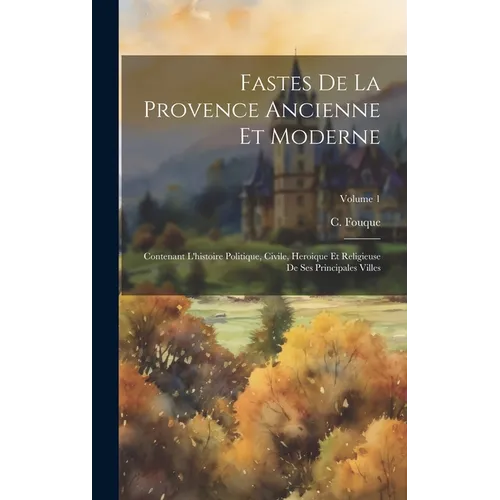 Fastes De La Provence Ancienne Et Moderne: Contenant L'histoire Politique, Civile, Heroique Et Religieuse De Ses Principales Villes; Volume 1
