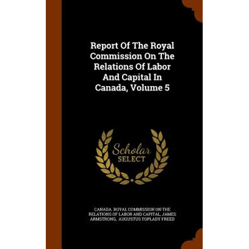 Report Of The Royal Commission On The Relations Of Labor And Capital In Canada, Volume 5