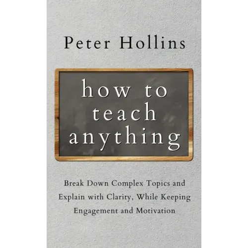 How to Teach Anything: Break down Complex Topics and Explain with Clarity, While Keeping Engagement and Motivation