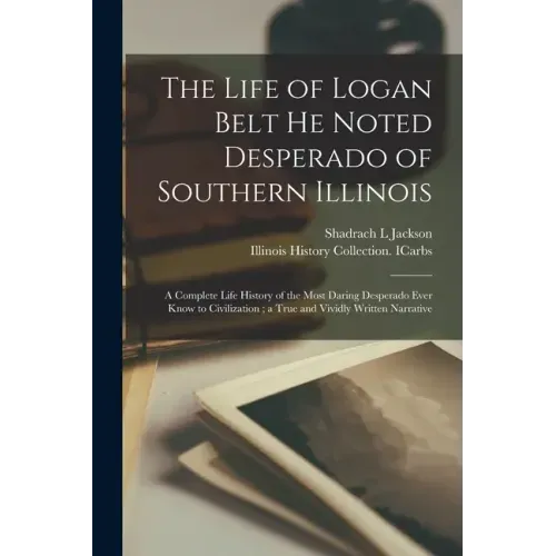 The Life of Logan Belt He Noted Desperado of Southern Illinois: a Complete Life History of the Most Daring Desperado Ever Know to Civilization; a True