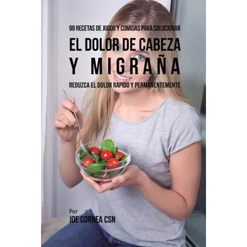 99 Recetas de Jugos y Comidas Para Solucionar El Dolor De Cabeza y Migraña: Reduzca El Dolor Rápido y Permanentemente