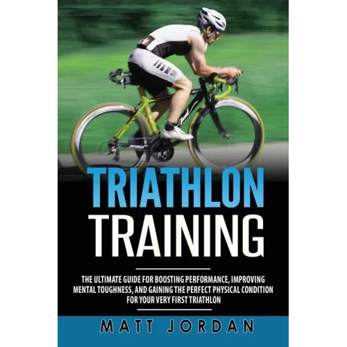 Triathlon Training: The Ultimate Guide for Boosting Performance, Improving Mental Toughness, and Gaining the Perfect Physical Condition fo