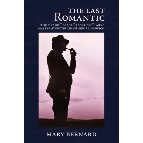 The Last Romantic: The Life of George Frederick Clarke, Master Storyteller of New Brunswick