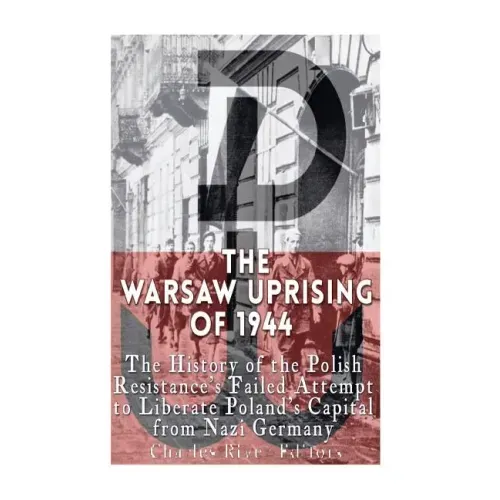 The Warsaw Uprising of 1944: The History of the Polish Resistance's Failed Attempt to Liberate Poland's Capital from Nazi Germany