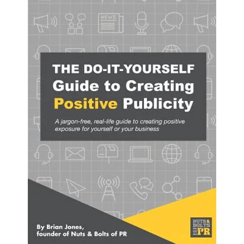 The Do-It-Yourself Guide To Creating Positive Publicity: A jargon-free, real-life guide to creating positive exposure for yourself or your business