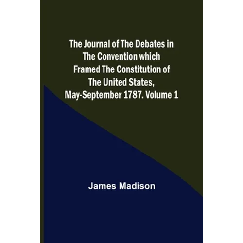 The Journal of the Debates in the Convention which Framed the Constitution of the United States, May-September 1787. Volume 1