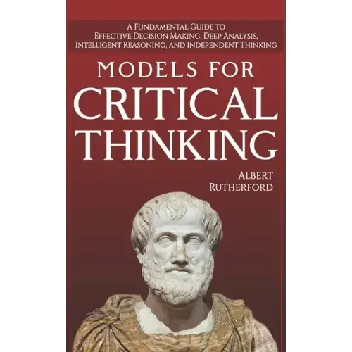 Models For Critical Thinking: A Fundamental Guide to Effective Decision Making, Deep Analysis, Intelligent Reasoning, and Independent Thinking