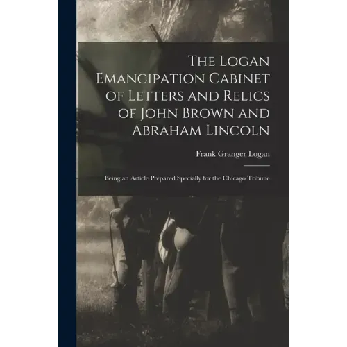 The Logan Emancipation Cabinet of Letters and Relics of John Brown and Abraham Lincoln: Being an Article Prepared Specially for the Chicago Tribune