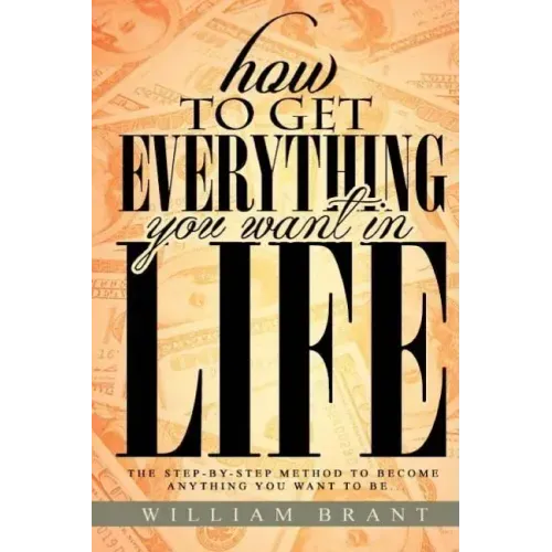How to Get Everything You Want in Life: The Step By Step Method To Becoming Anything You Want To Be