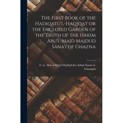 The First Book of the Hadiqatu'l-Haqiqat or the Enclosed Garden of the Truth of the Hakim Abu'l-Majd Majdud Sana'i of Ghazna