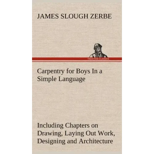 Carpentry for Boys In a Simple Language, Including Chapters on Drawing, Laying Out Work, Designing and Architecture With 250 Original Illustrations
