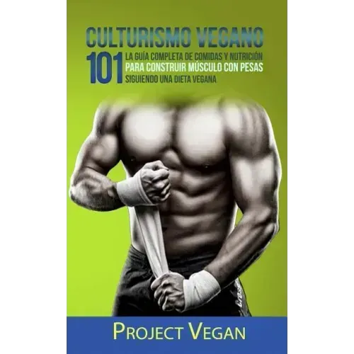Culturismo Vegano 101: La Guía Completa de Comidas Y Nutrición Para Construir Músculo Con Pesas Siguiendo Una Dieta Vegana Project Vegan