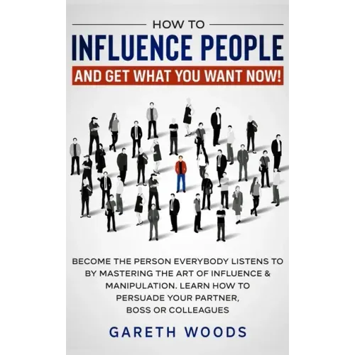 How to Influence People and Get What You Want: Now Become The Person Everybody Listens to by Mastering the Art of Influence & Manipulation. Learn How