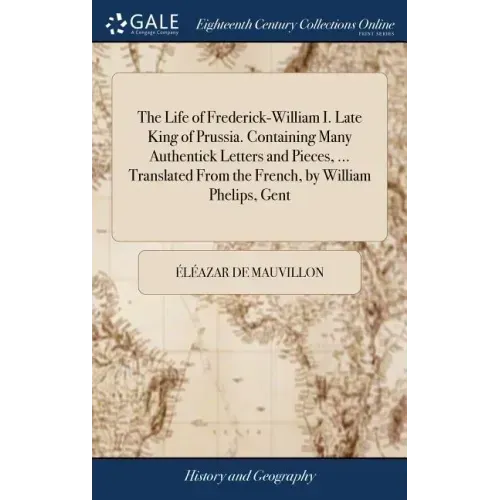 The Life of Frederick-William I. Late King of Prussia. Containing Many Authentick Letters and Pieces, ... Translated From the French, by William Pheli