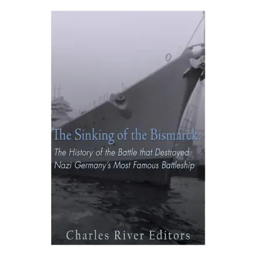 The Sinking of the Bismarck: The History of the Battle that Destroyed Nazi Germany's Most Famous Battleship