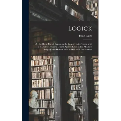Logick: or, the Right Use of Reason in the Enquiry After Truth, With a Variety of Rules to Guard Against Error in the Affairs