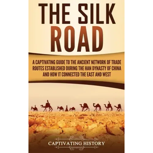 The Silk Road: A Captivating Guide to the Ancient Network of Trade Routes Established during the Han Dynasty of China and How It Connected the East an