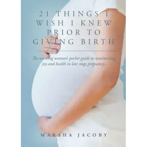 21 Things I Wish I Knew Prior to Giving Birth: The working woman's pocket guide to maximizing joy and health in late stage pregnancy.