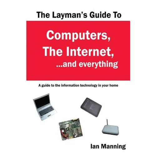 The Layman's Guide to Computers, the Internet, and Everything: A guide to the information technology in your home