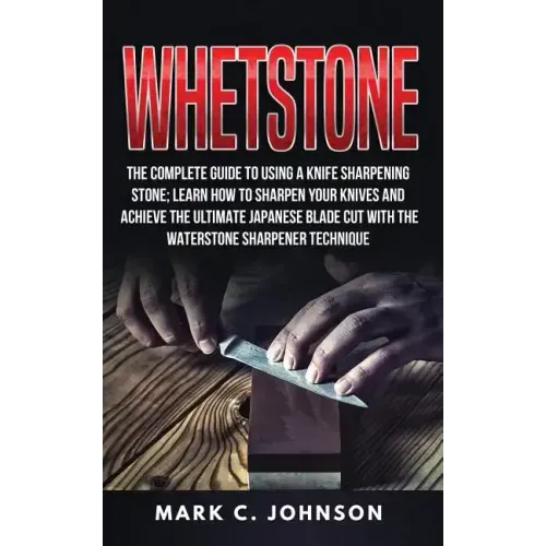 Whetstone: The Complete Guide To Using A Knife Sharpening Stone; Learn How To Sharpen Your Knives And Achieve The Ultimate Japane