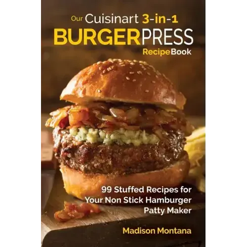 Our Cuisinart 3-in-1 Burger Press Cookbook: 99 Stuffed Recipes for Your Non Stick Hamburger Patty Maker