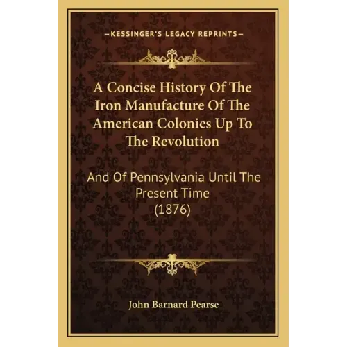 A Concise History Of The Iron Manufacture Of The American Colonies Up To The Revolution: And Of Pennsylvania Until The Present Time (1876)