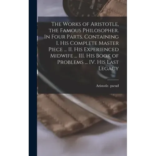The Works of Aristotle, the Famous Philosopher. In Four Parts. Containing I. His Complete Master Piece ... II. His Experienced Midwife ... III. His Bo