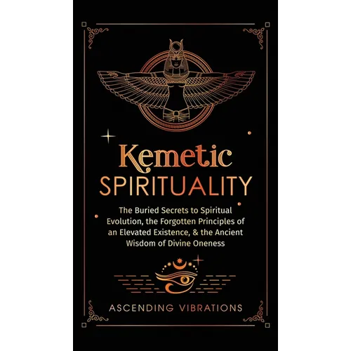 Kemetic Spirituality: The Buried Secrets to Spiritual Evolution, the Forgotten Principles of an Elevated Existence, & the Ancient Wisdom of
