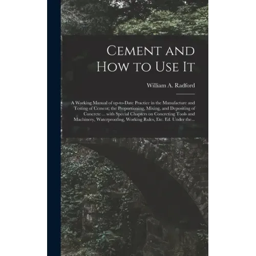 Cement and How to Use It: a Working Manual of Up-to-date Practice in the Manufacture and Testing of Cement; the Proportioning, Mixing, and Depos