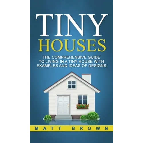 Tiny Houses: The Comprehensive Guide to Living in a Tiny House with Examples and Ideas of Designs