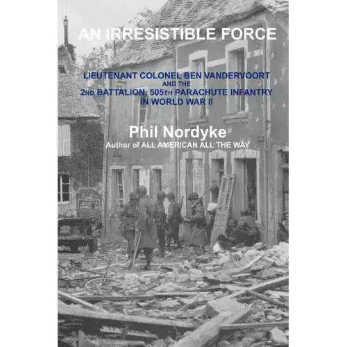 An Irresistible Force: Lieutenant Colonel Ben Vandervoort and the 2nd Battalion, 505th Parachute Infantry in World War II