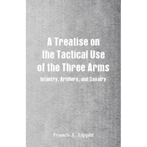 A Treatise on the Tactical Use of the Three Arms: Infantry, Artillery, and Cavalry