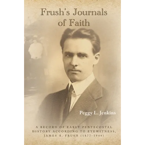 Frush's Journals of Faith: A RECORD OF EARLY 20th CENTURY PENTECOSTAL HISTORY ACCORDING TO EYEWITNESS, JAMES A. FRUSH (1877-1944)