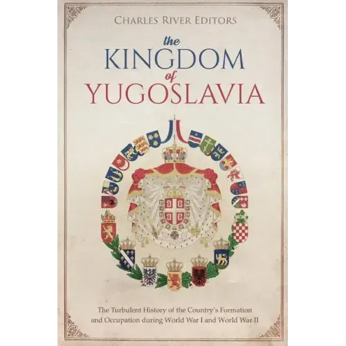 The Kingdom of Yugoslavia: The Turbulent History of the Country's Formation and Occupation during World War I and World War II