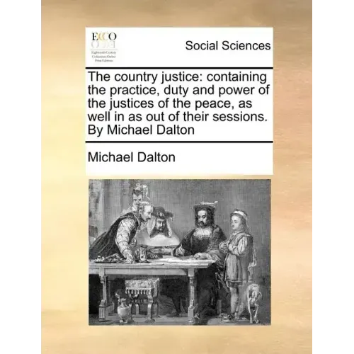 The country justice: containing the practice, duty and power of the justices of the peace, as well in as out of their sessions. By Michael Dalton