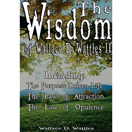 The Wisdom of Wallace D. Wattles II - Including: The Purpose Driven Life, The Law of Attraction & The Law of Opulence