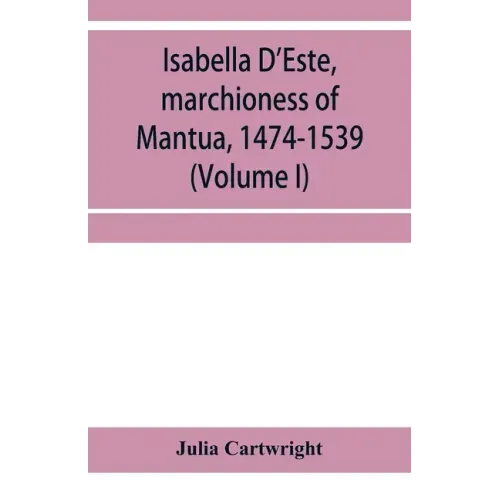 Isabella D'Este, marchioness of Mantua, 1474-1539: a study of the renaissance (Volume I)