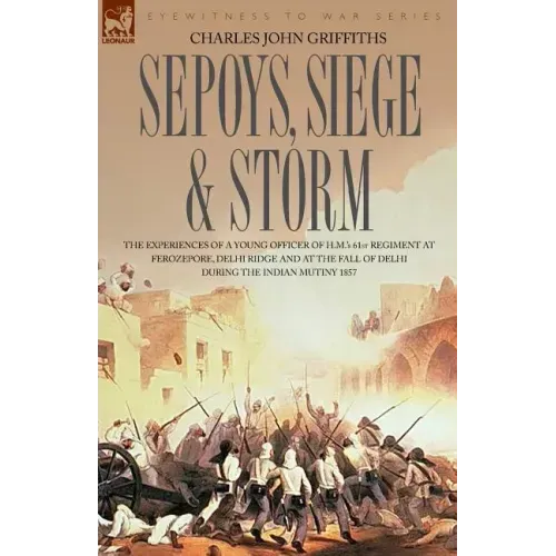 Sepoys, Siege & Storm - The Experiences of a Young Officer of H.M.'s 61st Regiment at Ferozepore, Delhi Ridge and at the Fall of Delhi During the Indi
