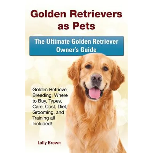 Golden Retrievers as Pets: Golden Retriever Breeding, Where to Buy, Types, Care, Cost, Diet, Grooming, and Training all Included! The Ultimate Go