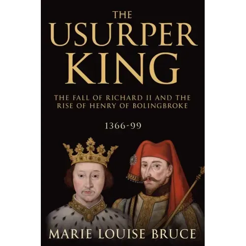 The Usurper King: The Fall of Richard II and the Rise of Henry of Bolingbroke, 1366-99