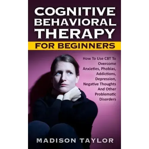Cognitive Behavioral Therapy For Beginners: How To Use CBT To Overcome Anxieties, Phobias, Addictions, Depression, Negative Thoughts, And Other Proble